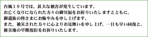 台風19号では、甚大な被害が発生しています。
お亡くなりになられた方々の御冥福をお祈りいたしますとともに、
御遺族の皆さまにお悔やみを申し上げます。
また、被災された方々に心よりお見舞いを申し上げ、一日も早い回復と、
被災地の早期復旧をお祈りいたします。